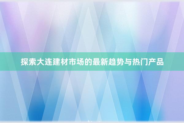 探索大连建材市场的最新趋势与热门产品