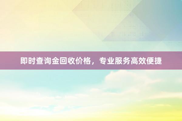 即时查询金回收价格，专业服务高效便捷