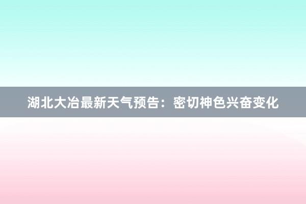 湖北大冶最新天气预告：密切神色兴奋变化