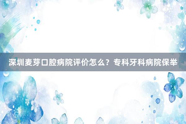 深圳麦芽口腔病院评价怎么？专科牙科病院保举